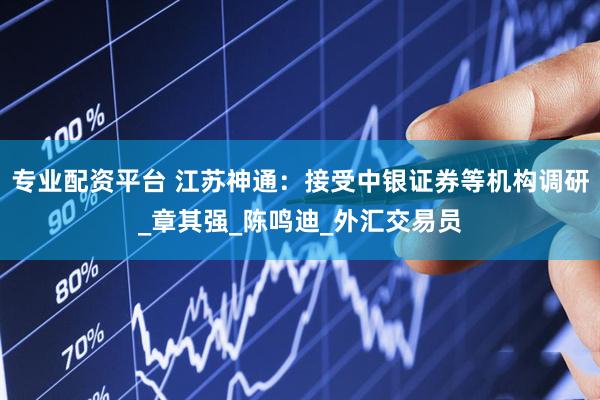 专业配资平台 江苏神通：接受中银证券等机构调研_章其强_陈鸣迪_外汇交易员