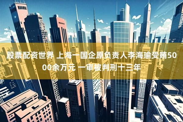 股票配资世界 上海一国企原负责人李海瑜受贿5000余万元 一审被判刑十三年