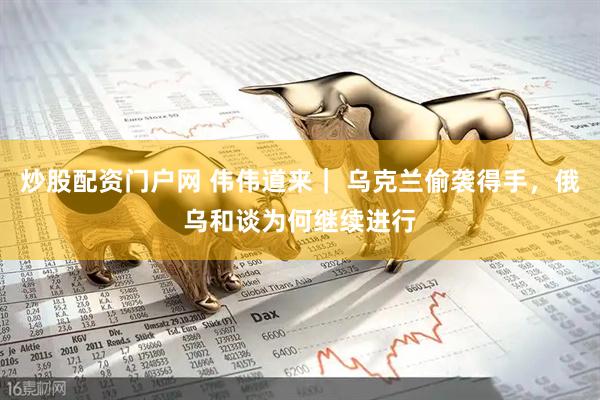 炒股配资门户网 伟伟道来｜ 乌克兰偷袭得手，俄乌和谈为何继续进行