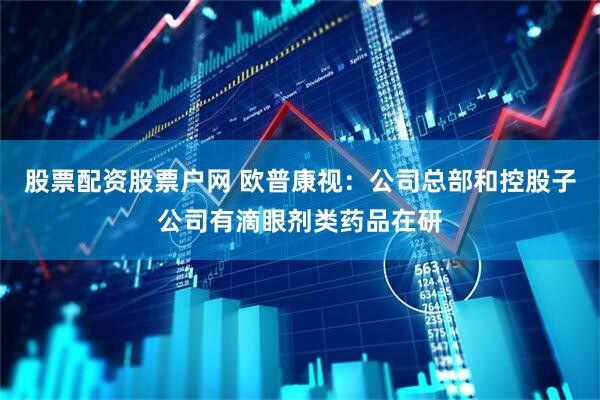 股票配资股票户网 欧普康视：公司总部和控股子公司有滴眼剂类药品在研