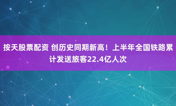 按天股票配资 创历史同期新高！上半年全国铁路累计发送旅客22.4亿人次
