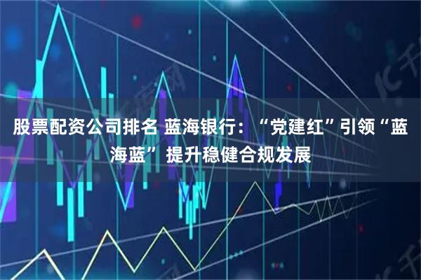 股票配资公司排名 蓝海银行：“党建红”引领“蓝海蓝” 提升稳健合规发展