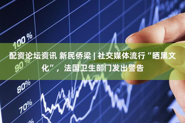 配资论坛资讯 新民侨梁 | 社交媒体流行“晒黑文化”，法国卫生部门发出警告