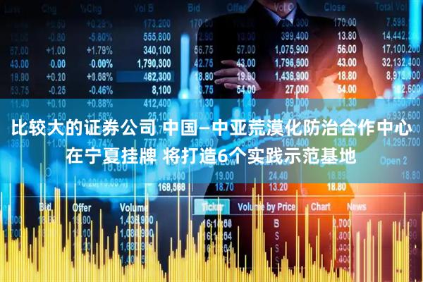 比较大的证券公司 中国—中亚荒漠化防治合作中心在宁夏挂牌 将打造6个实践示范基地