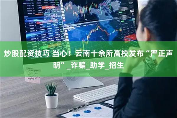 炒股配资技巧 当心！云南十余所高校发布“严正声明”_诈骗_助学_招生