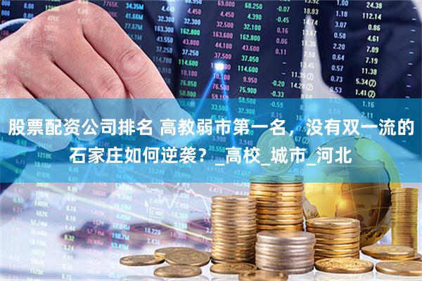 股票配资公司排名 高教弱市第一名，没有双一流的石家庄如何逆袭？_高校_城市_河北