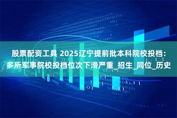 股票配资工具 2025辽宁提前批本科院校投档：多所军事院校投档位次下滑严重_招生_同位_历史
