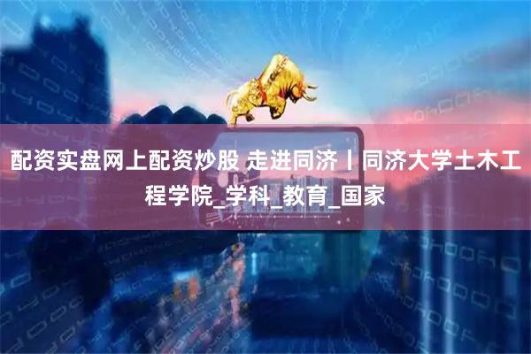 配资实盘网上配资炒股 走进同济丨同济大学土木工程学院_学科_教育_国家