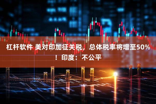 杠杆软件 美对印加征关税，总体税率将增至50%！印度：不公平