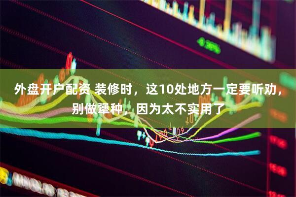 外盘开户配资 装修时，这10处地方一定要听劝，别做犟种，因为太不实用了