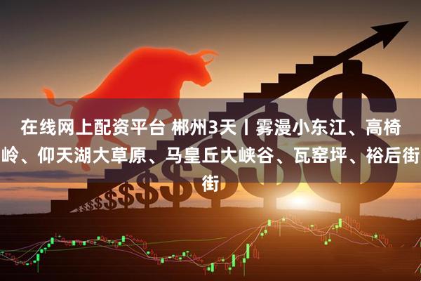 在线网上配资平台 郴州3天丨雾漫小东江、高椅岭、仰天湖大草原、马皇丘大峡谷、瓦窑坪、裕后街