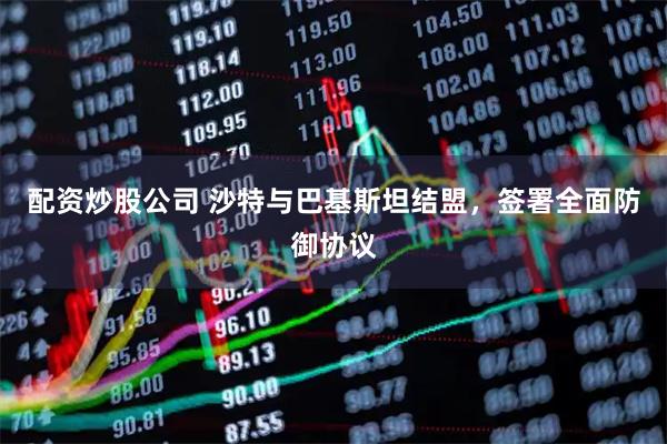 配资炒股公司 沙特与巴基斯坦结盟，签署全面防御协议