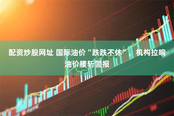 配资炒股网址 国际油价“跌跌不休”，机构拉响油价腰斩警报