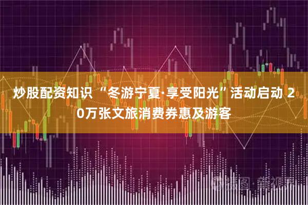 炒股配资知识 “冬游宁夏·享受阳光”活动启动 20万张文旅消费券惠及游客