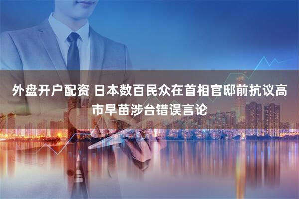 外盘开户配资 日本数百民众在首相官邸前抗议高市早苗涉台错误言论