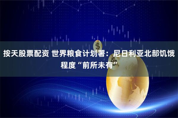 按天股票配资 世界粮食计划署：尼日利亚北部饥饿程度“前所未有”