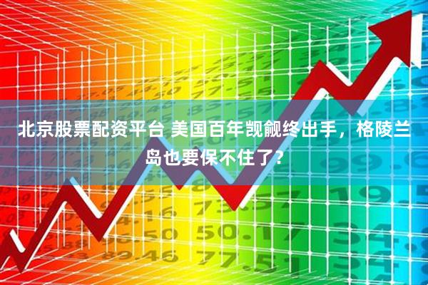 北京股票配资平台 美国百年觊觎终出手，格陵兰岛也要保不住了？