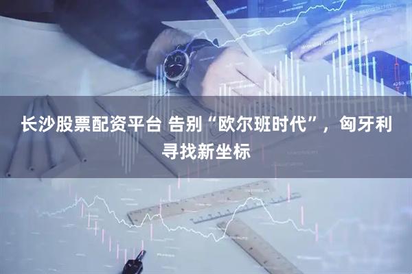 长沙股票配资平台 告别“欧尔班时代”，匈牙利寻找新坐标