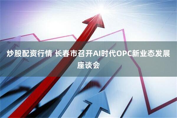 炒股配资行情 长春市召开AI时代OPC新业态发展座谈会